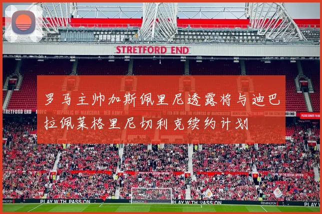 罗马主帅加斯佩里尼透露将与迪巴拉佩莱格里尼切利克续约计划